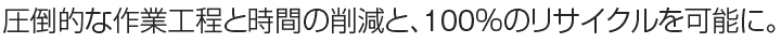 圧倒的な作業工程と時間の削減と、100％のリサイクルを可能に。